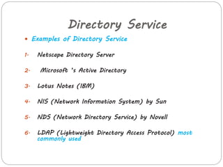Directory Service 
 Examples of Directory Service 
1. Netscape Directory Server 
2. Microsoft ’s Active Directory 
3. Lotus Notes (IBM) 
4. NIS (Network Information System) by Sun 
5. NDS (Network Directory Service) by Novell 
6. LDAP (Lightweight Directory Access Protocol) most 
commonly used 
 