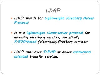 LDAP 
 LDAP stands for Lightweight Directory Access 
Protocol. 
 It is a lightweight client-server protocol for 
accessing directory services, specifically 
X.500-based (electronic)directory services. 
 LDAP runs over TCP/IP or other connection 
oriented transfer services. 
 