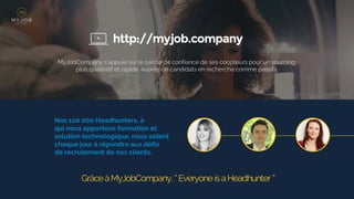 http://myjob.company
MyJobCompany s'appuie sur le cercle de confiance de ses coopteurs pour un sourcing
plus qualitatif et rapide, auprès de candidats en recherche comme passifs
Nos 100 000 Headhunters, à
qui nous apportons formation et
solution technologique, nous aident
chaque jour à répondre aux défis
de recrutement de nos clients.
GrâceàMyJobCompany, ‘‘Everyone isaHeadhunter ’’
 
