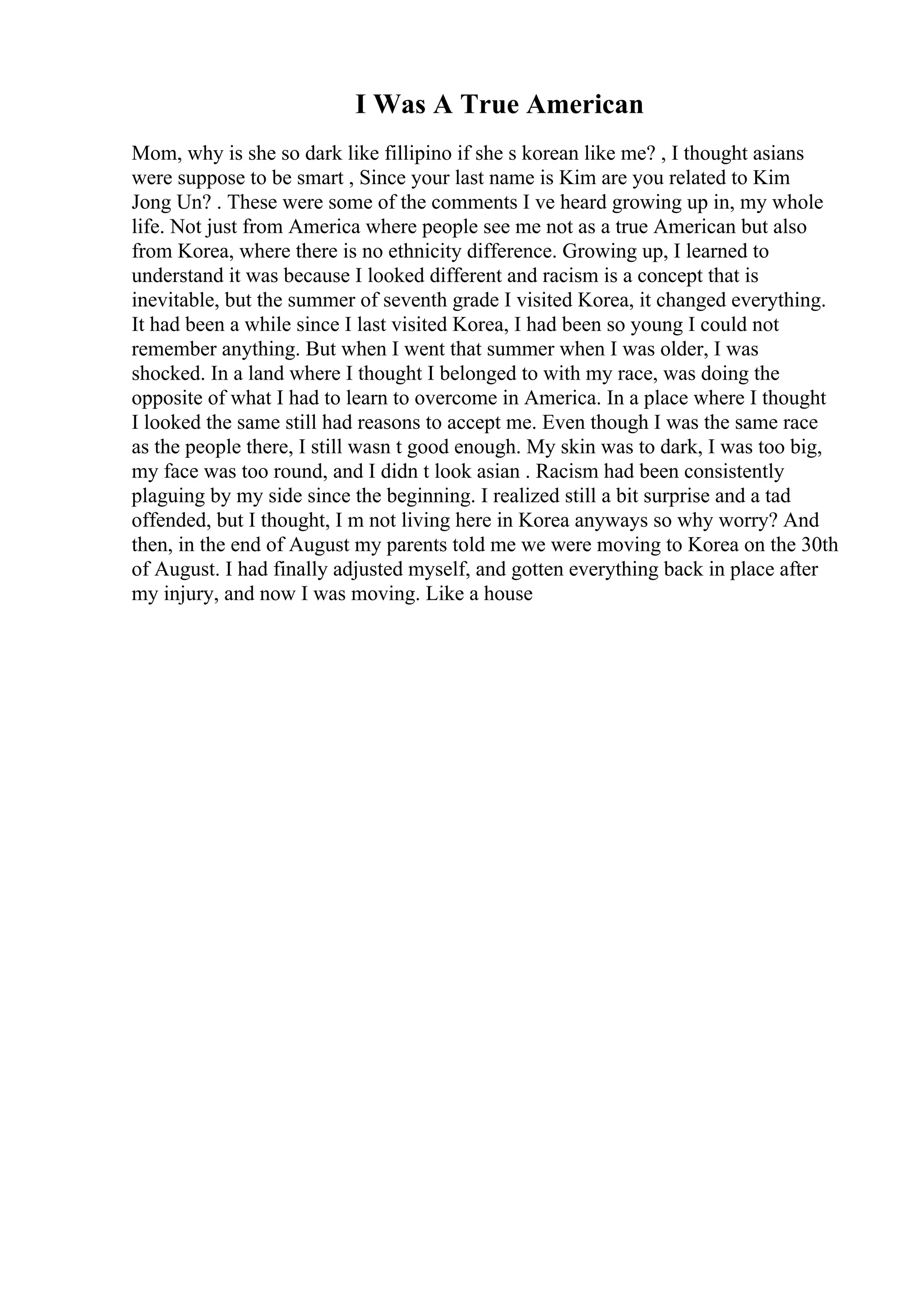 I Was A True American
Mom, why is she so dark like fillipino if she s korean like me? , I thought asians
were suppose to be smart , Since your last name is Kim are you related to Kim
Jong Un? . These were some of the comments I ve heard growing up in, my whole
life. Not just from America where people see me not as a true American but also
from Korea, where there is no ethnicity difference. Growing up, I learned to
understand it was because I looked different and racism is a concept that is
inevitable, but the summer of seventh grade I visited Korea, it changed everything.
It had been a while since I last visited Korea, I had been so young I could not
remember anything. But when I went that summer when I was older, I was
shocked. In a land where I thought I belonged to with my race, was doing the
opposite of what I had to learn to overcome in America. In a place where I thought
I looked the same still had reasons to accept me. Even though I was the same race
as the people there, I still wasn t good enough. My skin was to dark, I was too big,
my face was too round, and I didn t look asian . Racism had been consistently
plaguing by my side since the beginning. I realized still a bit surprise and a tad
offended, but I thought, I m not living here in Korea anyways so why worry? And
then, in the end of August my parents told me we were moving to Korea on the 30th
of August. I had finally adjusted myself, and gotten everything back in place after
my injury, and now I was moving. Like a house
 