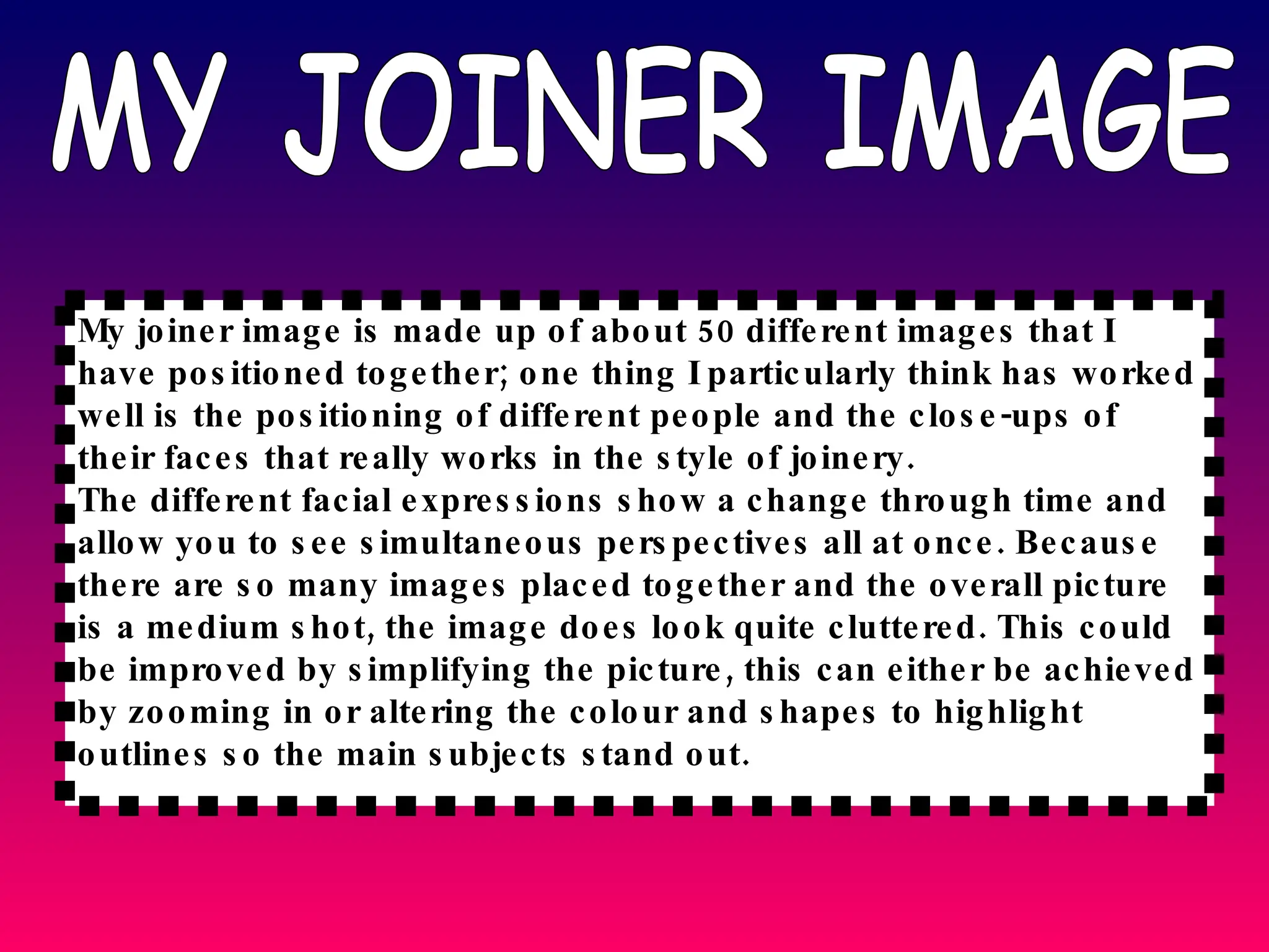 MY JOINER IMAGE My joiner image is made up of about 50 different images that I have positioned together; one thing I particularly think has worked well is the positioning of different people and the close-ups of their faces that really works in the style of joinery. The different facial expressions show a change through time and allow you to see simultaneous perspectives all at once. Because there are so many images placed together and the overall picture is a medium shot, the image does look quite cluttered. This could be improved by simplifying the picture, this can either be achieved by zooming in or altering the colour and shapes to highlight outlines so the main subjects stand out. 