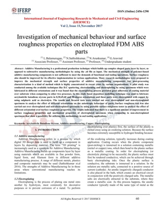 ISSN (Online) 2456-1290
International Journal of Engineering Research in Mechanical and Civil Engineering
(IJERMCE)
Vol 2, Issue 11,November 2017
All Rights Reserved © 2017 IJERMCE 60
Investigation of mechanical behaviour and surface
roughness properties on electroplated FDM ABS
parts
[1]
L.Balamurugan, [2]
N.Sathishkumar, [3]
N.Arunkumar, [4]
G.Aravind
[1]
Associate Professor, [2]
Assistant Professor, [3]
Professor, [4]
Undergraduate student
Abstract:- Additive Manufacturing is a professional production technique which builds up complex shaped parts layer by layer, as
opposed to subtractive manufacturing methodologies by using the .stl file as input. The mechanical strength of polymer-based
additive manufacturing components is not sufficient to meet the demands of functional end tooling operations. Surface roughness
also should be improved for its effective implementation in various applications. Many research methodologies were proposed to
improve the mechanical strength and surface properties of additive manufacturing components but post-processing
characterization is a kind of method which is highly concentrated in recent years by various organizations. A pilot study was
conducted among the available techniques like D.C sputtering, electroforming and electroplating by using specimens which were
fabricated in different orientations and it was found that the electroplating process provided good adherence of coating material
over substrate when comparing to other two processes. In this study fused deposition modelling technique was used to fabricate
acrylonitrile butadiene styrene parts in 0,30,45,60 and 90-degree orientations and these parts were electroplated with copper by
using sulphuric acid as electrolyte. The tensile and flexural tests were carried out over electroplated and non-electroplated
specimens to analyze the effect of different orientations on the anisotropic behaviour of parts. Surface roughness test was also
carried out over electroplated and non-electroplated specimens by using portable surface roughness tester to analyze the effect of
different orientation over surface roughness properties. The results indicated that there is a significant amount of improvement in
surface roughness properties and mechanical properties of electroplated specimens when comparing to non-electroplated
specimens that show a possibility for utilizing this methodology in end tooling applications.
Keywords- Acrylonitrile Butadiene Styrene, Additive manufacturing, Copper, Electroplating.
I. INTRODUCTION
1.1 Additive manufacturing
Additive Manufacturing refers to a process by which
digital 3D design data is used to build up a component in
layers by depositing material. The term "3D printing" is
increasingly used as a synonym for Additive Manufacturing.
Additive Manufacturing builds up components layer by layer
using materials which are available in fine powder form,
liquid form, and filament form in different additive
manufacturing process. A range of different metals, plastics
and composite materials may be used (Sathishkumar et.al
2016). The strengths of Additive Manufacturing lie in those
areas where conventional manufacturing reaches its
limitations.
1.2 Electroplating
Electroplating is the process of plating one metal onto
another by hydrolysis, most commonly for decorative
purposes or to prevent corrosion of a metal. To perform
electroplating over plastics first, the surface of the plastic is
etched away using an oxidizing solution. Because the surface
becomes extremely susceptible to hydrogen bonding because
of the oxidizing solution, typically increases during coating
application. Coating occurs when the plastic component
(post-etching) is immersed in a solution containing metallic
(nickel or copper) ions, which then bond to the plastic surface
as a metallic coating. In order for electroplating (or
electrolytic plating) to be successful, the plastic surface must
first be rendered conductive, which can be achieved through
basic electroplating inks. Once the plastic surface is
conductive, the substrate is immersed in a solution. In the
solution are metallic salts, connected to a positive source of
current (cathode). An anodic (negatively charged) conductor
is also placed in the bath, which creates an electrical circuit
in conjunction with the positively charged salts. The metallic
salts are electrically attracted to the substrate, where they
create a metallic coat. As this process happens, the anodic
conductor typically made of the same type of metal as the
 