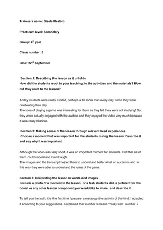 Trainee´s name: Gisela Restivo
Practicum level: Secondary
Group: 4th
year
Class number: 5
Date: 22nd
September
Section 1: Describing the lesson as it unfolds
How did the students react to your teaching, to the activities and the materials? How
did they react to the lesson?
Today students were really excited, perhaps a bit more than every day, since they were
celebrating their day.
The idea of playing a game was interesting for them as they felt they were not studying! So,
they were actually engaged with the auction and they enjoyed the video very much because
it was really hilarious.
Section 2: Making sense of the lesson through relevant lived experiences
Choose a moment that was important for the students during the lesson. Describe it
and say why it was important.
Although the video was very short, it was an important moment for students. I felt that all of
them could understand it and laugh.
The images and the transcript helped them to understand better what an auction is and in
this way they were able to understand the rules of the game.
Section 3: Interpreting the lesson in words and images
Include a photo of a moment in the lesson, or a task students did, a picture from the
board or any other lesson component you would like to share, and describe it.
To tell you the truth, it is the first time I prepare a metacognitive activity of this kind. I adapted
it according to your suggestions. I explained that number 3 means “really well”, number 2
 