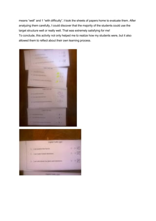 means “well” and 1 “with difficulty”. I took the sheets of papers home to evaluate them. After
analyzing them carefully, I could discover that the majority of the students could use the
target structure well or really well. That was extremely satisfying for me!
To conclude, this activity not only helped me to realize how my students were, but it also
allowed them to reflect about their own learning process.
 