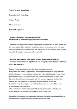Trainee´s name: Gisela Restivo
Practicum level: Secondary
Group: 4th
year
Class number: 6
Date: 26th September
Section 1: Describing the lesson as it unfolds
What aspects of the lesson do you consider successful?
The lesson was really communicative. During nearly the whole class, students worked with
the same audio and the vocabulary contained in it. As a consequence, when they were
asked to make a dialogue similar to that one, they did not find it so difficult. Using the same
context to develop the lesson was really successful!
Section 2: Making sense of the lesson through relevant lived experiences
Choose a moment that was important for you during the lesson. Describe it and say
why it was important.
I cannot think on a special moment, the whole lesson was important.
Every lesson with them is a big challenge due to their characteristic of being extremely
talkative. However, I must recognize that they have improved a lot during the last weeks.
From the beginning of the year many teachers have complained about students´ bad
behaviour. So, the headmaster together with their tutor and a group of teachers held a
meeting with their parents to let them know what the students´ attitude was.
In addition, many students got worse marks on their exams and some of them had a
punishment such as suspension.
These facts helped them to recognize that their classroom was not a “healthy” and
comfortable place to learn and their behaviour is much better now.
Many talks with them and their parents and the results they got in exams helped them so
much noise make the classroom an uncomfortable place to learn
 