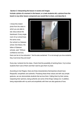 Section 3: Interpreting the lesson in words and images
Include a photo of a moment in the lesson, or a task students did, a picture from the
board or any other lesson component you would like to share, and describe it.
I chose this instant
photo from the video in
which you are able to
see Jesus above the
blackboard. Every single
room of our school have
the same cross.
Our school is a Salesian
school. Don Bosco, the
father of Salesian
schools, said: “Without
confidence and love,
there can be no true education.” And he also exclaimed: “It is not enough you love students,
they must know they are loved”
Every day I entered into the class, I thank God the possibility of working there. I try to show
students that I care of them and that I want to give them my best.
According to Carl Rogers, there are three characteristics that teachers should have:
Respectful, empathetic and authentic. Practising these three values and with very simple
gestures, we can demonstrate students that we love them. Calling them by their names,
respecting their opinions, being authentic are some of the things I always do. In addition,
being responsible with my work and empathetic with them are also gestures of love.
 