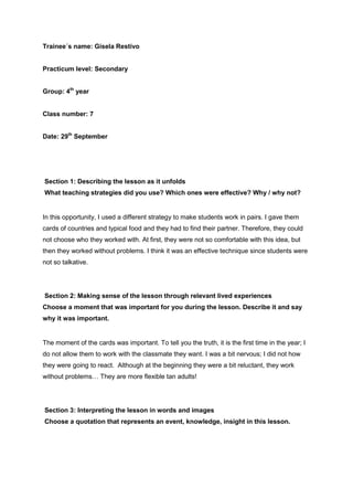 Trainee´s name: Gisela Restivo
Practicum level: Secondary
Group: 4th
year
Class number: 7
Date: 29th
September
Section 1: Describing the lesson as it unfolds
What teaching strategies did you use? Which ones were effective? Why / why not?
In this opportunity, I used a different strategy to make students work in pairs. I gave them
cards of countries and typical food and they had to find their partner. Therefore, they could
not choose who they worked with. At first, they were not so comfortable with this idea, but
then they worked without problems. I think it was an effective technique since students were
not so talkative.
Section 2: Making sense of the lesson through relevant lived experiences
Choose a moment that was important for you during the lesson. Describe it and say
why it was important.
The moment of the cards was important. To tell you the truth, it is the first time in the year; I
do not allow them to work with the classmate they want. I was a bit nervous; I did not how
they were going to react. Although at the beginning they were a bit reluctant, they work
without problems… They are more flexible tan adults!
Section 3: Interpreting the lesson in words and images
Choose a quotation that represents an event, knowledge, insight in this lesson.
 