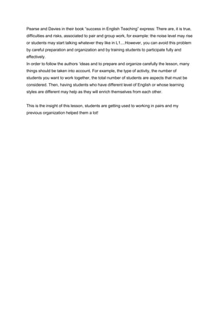 Pearse and Davies in their book “success in English Teaching” express: There are, it is true,
difficulties and risks, associated to pair and group work, for example: the noise level may rise
or students may start talking whatever they like in L1....However, you can avoid this problem
by careful preparation and organization and by training students to participate fully and
effectively.
In order to follow the authors ‘ideas and to prepare and organize carefully the lesson, many
things should be taken into account. For example, the type of activity, the number of
students you want to work together, the total number of students are aspects that must be
considered. Then, having students who have different level of English or whose learning
styles are different may help as they will enrich themselves from each other.
This is the insight of this lesson, students are getting used to working in pairs and my
previous organization helped them a lot!
 