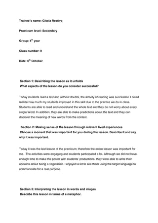 Trainee´s name: Gisela Restivo
Practicum level: Secondary
Group: 4th
year
Class number: 9
Date: 6th
October
Section 1: Describing the lesson as it unfolds
What aspects of the lesson do you consider successful?
Today students read a text and without doubts, the activity of reading was successful. I could
realize how much my students improved in this skill due to the practice we do in class.
Students are able to read and understand the whole text and they do not worry about every
single Word. In addition, they are able to make predictions about the text and they can
discover the meaning of new words from the context.
Section 2: Making sense of the lesson through relevant lived experiences
Choose a moment that was important for you during the lesson. Describe it and say
why it was important.
Today it was the last lesson of the practicum; therefore the entire lesson was important for
me. The activities were engaging and students participated a lot. Although we did not have
enough time to make the poster with students’ productions, they were able to write their
opinions about being a vegetarian. I enjoyed a lot to see them using the target language to
communicate for a real purpose.
Section 3: Interpreting the lesson in words and images
Describe this lesson in terms of a metaphor.
 
