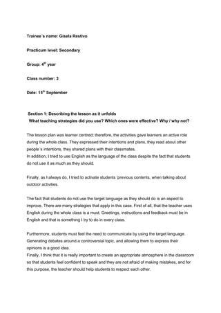 Trainee´s name: Gisela Restivo
Practicum level: Secondary
Group: 4th
year
Class number: 3
Date: 15th
September
Section 1: Describing the lesson as it unfolds
What teaching strategies did you use? Which ones were effective? Why / why not?
The lesson plan was learner centred; therefore, the activities gave learners an active role
during the whole class. They expressed their intentions and plans, they read about other
people´s intentions, they shared plans with their classmates.
In addition, I tried to use English as the language of the class despite the fact that students
do not use it as much as they should.
Finally, as I always do, I tried to activate students ‘previous contents, when talking about
outdoor activities.
The fact that students do not use the target language as they should do is an aspect to
improve. There are many strategies that apply in this case. First of all, that the teacher uses
English during the whole class is a must. Greetings, instructions and feedback must be in
English and that is something I try to do in every class.
Furthermore, students must feel the need to communicate by using the target language.
Generating debates around a controversial topic, and allowing them to express their
opinions is a good idea.
Finally, I think that it is really important to create an appropriate atmosphere in the classroom
so that students feel confident to speak and they are not afraid of making mistakes, and for
this purpose, the teacher should help students to respect each other.
 