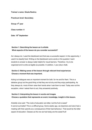 Trainee´s name: Gisela Restivo
Practicum level: Secondary
Group: 4th
year
Class number: 4
Date: 19th
September
Section 1: Describing the lesson as it unfolds
What aspects of the lesson do you consider successful?
As I always do, I used the blackboard and that was a successful aspect. In this opportunity, I
used it to classify food. Writing on the blackboard some words or the question I want
students to answer is always really helpful for visual learners. Therefore, I try to be
organized and to write as legible as possible. In addition, I use colour chalk.
Section 2: Making sense of the lesson through relevant lived experiences
Choose a moment that was important.
Acting out dialogues was an important moment for both, for me and for them. This is a
talkative group but the good thing is that they are not shy and they enjoy participating. As
they always do, most of them raise their hands when I ask them to read. Today was not the
exception, when I asked them to act, they answered positively.
Section 3: Interpreting the lesson in words and images
Choose a quotation that represents an event, knowledge, insight in this lesson.
Aristotle once said: “The roots of education are bitter, but the fruit is sweet”
It cannot suit better! This is a difficult group. Some weeks ago, we (teachers and tutor) had a
meeting with their parents as a consequence of their bad behaviour. That would be the bitter
aspect of education. Classes as the one we had today are the sweet fruit!
 