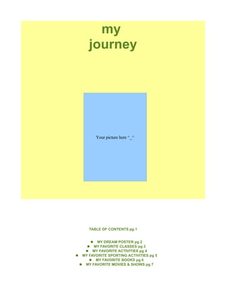 my
        journey




           Your picture here ^_^




        TABLE OF CONTENTS pg 1


         ● MY DREAM POSTER pg 2
        ● MY FAVORITE CLASSES pg 3
       ● MY FAVORITE ACTIVITIES pg 4
●    MY FAVORITE SPORTING ACTIVITIES pg 5
        ● MY FAVORITE BOOKS pg 6
    ● MY FAVORITE MOVIES & SHOWS pg 7
 