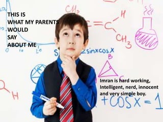 THIS IS
WHAT MY PARENTS
WOULD
SAY
ABOUT ME
Imran is hard working,
Intelligent, nerd, innocent
and very simple boy.
 