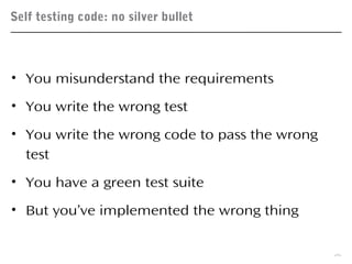 Self testing code: no silver bullet
26
• You misunderstand the requirements
• You write the wrong test
• You write the wrong code to pass the wrong
test
• You have a green test suite
• But you’ve implemented the wrong thing
 