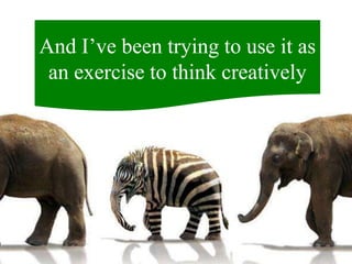 And I’ve been trying to use it as
an exercise to think creatively
 