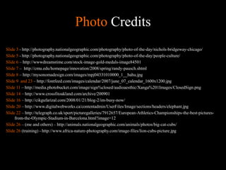 Photo Credits
Slide 3 - http://photography.nationalgeographic.com/photography/photo-of-the-day/nichols-bridgeway-chicago/
Slide 5 - http://photography.nationalgeographic.com/photography/photo-of-the-day/people-culture/
Slide 6 – http://wwwdreamstime.com/stock-image-gold-medals-image84501
Slide 7 – http://cmu.edu/homepage/innovation/2008/spring/randy-pausch.shtml
Slide 8 – http://mysonomadesign.com/images/mpj04331010000_1__bahu.jpg
Slide 9 and 23 – http://fontfeed.com/images/calendar/2007/june_07_calendar_1600x1200.jpg
Slide 11 – http://media.photobucket.com/image/sign%closed/audioaesthic/Xanga%201Images/ClosedSign.png
Slide 14 – http://www.crossfitoakland.com/archive/200901
Slide 16 – http://cikgufarizal.com/2008/01/21/blog-2/im-busy-now/
Slide 20 – http://www.digitalwebworks.ca/contentadmin/UserFiles/Image/sections/headers/elephant.jpg
Slide 22 – http://telegraph.co.uk/sport/picturegalleries/7912657/European-Athletics-Championships-the-best-pictures-
from-the-Olympic-Stadium-in-Barcelona.html?image=12
Slide 26 – (me and others) – http://animals.nationalgeographic.com/animals/photos/big-cat-cubs/
Slide 26 (training) - http://www.africa-nature-photography.com/image-files/lion-cubs-picture.jpg
 