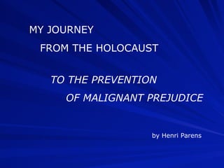 MY JOURNEY
 FROM THE HOLOCAUST


   TO THE PREVENTION
     OF MALIGNANT PREJUDICE


                   by Henri Parens
 