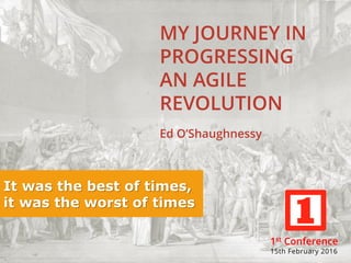 MY JOURNEY IN
PROGRESSING
AN AGILE
REVOLUTION
Ed O’Shaughnessy
It was the best of times,
it was the worst of times
1st Conference
15th February 2016
 
