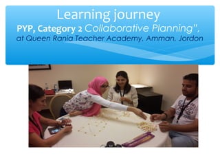 Learning journey
PYP, Category 2 Collaborative Planning”,
at Queen Rania Teacher Academy, Amman, Jordon
 