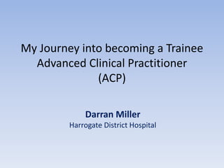 My Journey into becoming a Trainee
Advanced Clinical Practitioner
(ACP)
Darran Miller
Harrogate District Hospital
 
