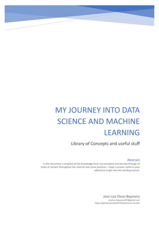 MY JOURNEY INTO DATA
SCIENCE AND MACHINE
LEARNING
Library of Concepts and useful stuff
Jose Luis Ossio Bejarano
Joseluis.bejarano97@gmail.com
https://github.dev/jlob97/DataScience-Scripts
Abstract
In this document I compiled all the knowledge that I accumulated and learned through all
kinds of content throughout the internet and some practices. I hope it proves useful in your
adventure to get into this exciting science.
 