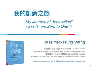 My Journey of “Innovation”  
( aka “From Zero to One” )
1
Jazz Yao-Tsung Wang
Associate Researcher, NCHC
AVP, Product Management, Etu
Data Architect, TenMax
Initiator and Chair, TDEA
Shared at 2018-04-26 < >
 
