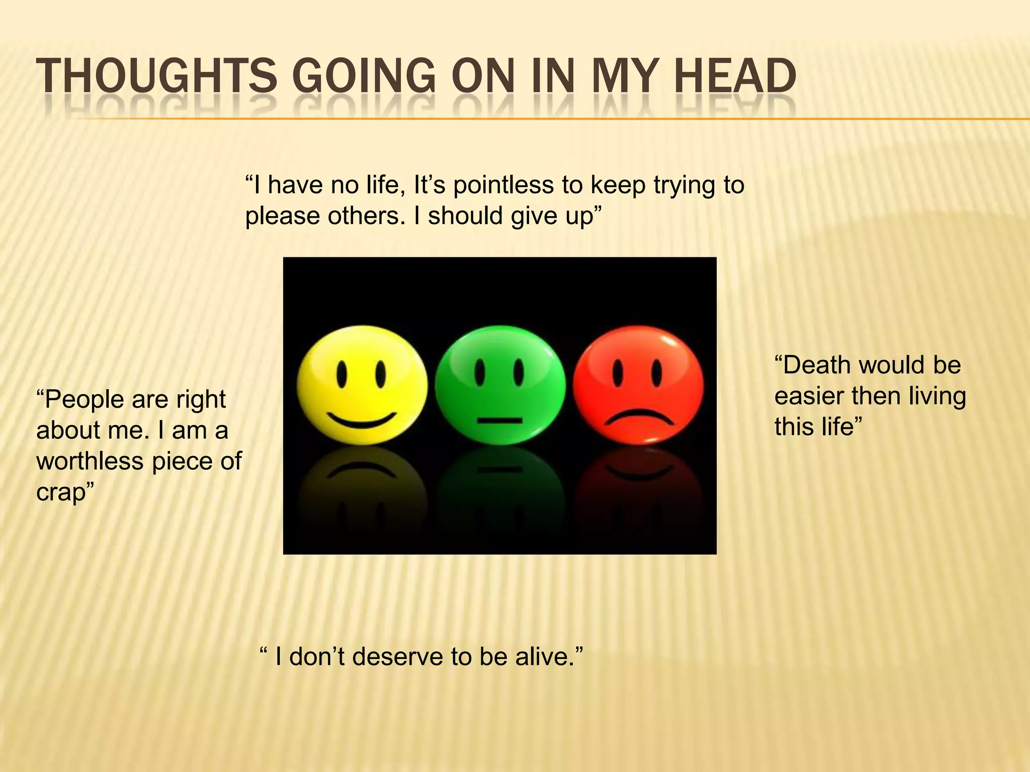 THOUGHTS GOING ON IN MY HEAD
                     “I have no life, It’s pointless to keep trying to
                     please others. I should give up”




                                                                         “Death would be
“People are right                                                        easier then living
about me. I am a                                                         this life”
worthless piece of
crap”




                      “ I don’t deserve to be alive.”
 