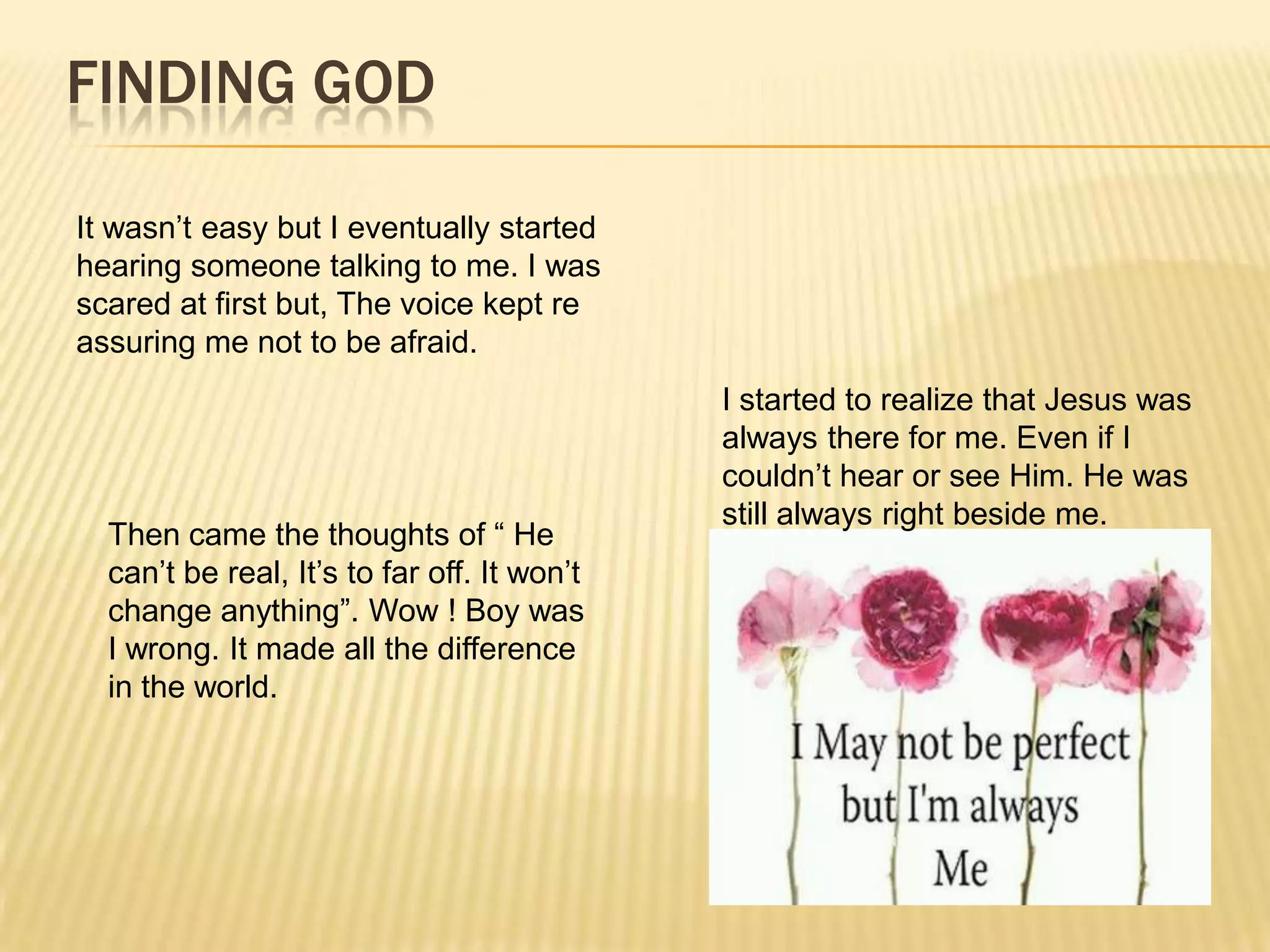 FINDING GOD

It wasn’t easy but I eventually started
hearing someone talking to me. I was
scared at first but, The voice kept re
assuring me not to be afraid.
                                             I started to realize that Jesus was
                                             always there for me. Even if I
                                             couldn’t hear or see Him. He was
                                             still always right beside me.
  Then came the thoughts of “ He
  can’t be real, It’s to far off. It won’t
  change anything”. Wow ! Boy was
  I wrong. It made all the difference
  in the world.
 