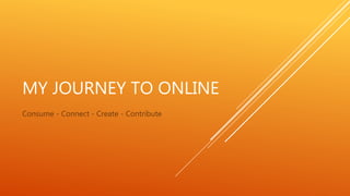 MY JOURNEY TO ONLINE
Consume - Connect - Create - Contribute
 