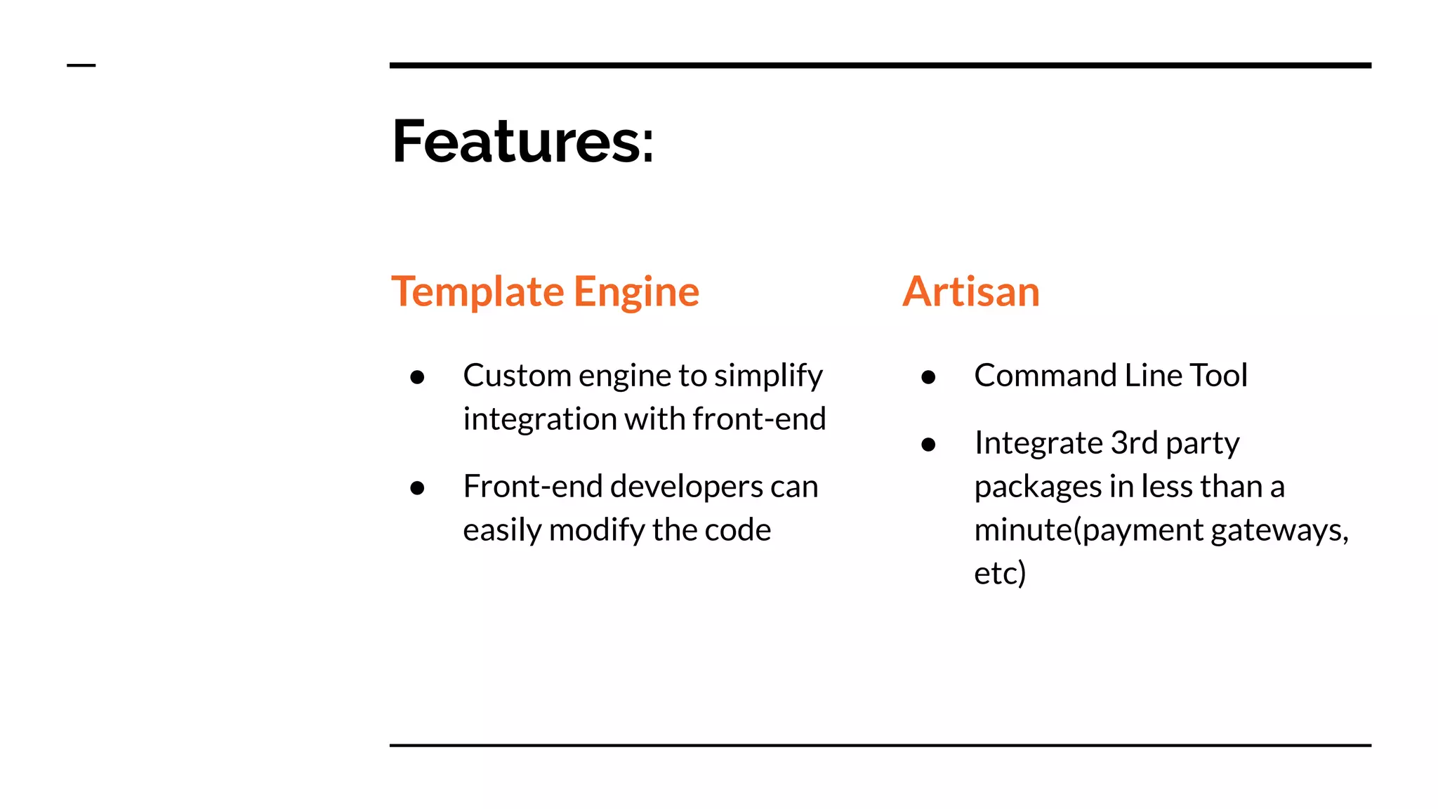 Features:
Template Engine
● Custom engine to simplify
integration with front-end
● Front-end developers can
easily modify the code
Artisan
● Command Line Tool
● Integrate 3rd party
packages in less than a
minute(payment gateways,
etc)
 