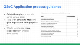 GSoC Application process guidance
● Guide through process with
some simple steps
● Help with emails to Mentors,
github practice, mini projects
etc.
● Would love to see more
students from smaller
institutions
 