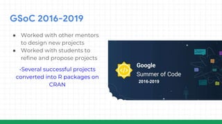 GSoC 2016-2019
● Worked with other mentors
to design new projects
● Worked with students to
refine and propose projects
-Several successful projects
converted into R packages on
CRAN
2016-2019
 