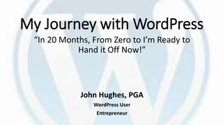 My Journey with WordPress
“In 20 Months, From Zero to I’m Ready to
Hand it Off Now!”
John Hughes, PGA
WordPress User
Entrepreneur
 