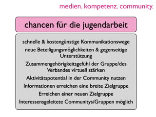 medien. kompetenz. community.

  chancen für die jugendarbeit
  schnelle & kostengünstige Kommunikationswege
    neue Beteiligungsmöglichkeiten & gegenseitige
                    Unterstützung
    Zusammengehörigkeitsgefühl der Gruppe/des
               Verbandes virtuell stärken
     Aktivitätspotential in der Community nutzen
   Informationen erreichen eine breite Zielgruppe
           Erreichen einer neuen Zielgruppe
Interessensgeleitete Communitys/Gruppen möglich
 