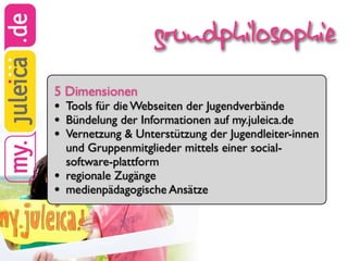 grundphilosophie
5 Dimensionen
•   Tools für die Webseiten der Jugendverbände
•   Bündelung der Informationen auf my.juleica.de
•   Vernetzung & Unterstützung der Jugendleiter-innen
    und Gruppenmitglieder mittels einer social-
    software-plattform
•   regionale Zugänge
•   medienpädagogische Ansätze
 