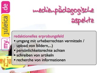 medienpädagogische
                    aspekte
redaktionelles erprobungsfeld
• umgang mit urheberrechten vermitteln /
  upload von bildern,...)
• persönlichkeitsrechte achten
• schreiben von artikeln
• recherche von informationen
 
