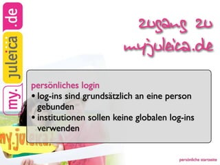 zugang zu
                         myjuleica.de
persönliches login
• log-ins sind grundsätzlich an eine person
  gebunden
• institutionen sollen keine globalen log-ins
  verwenden


                                        persönliche startseite
 
