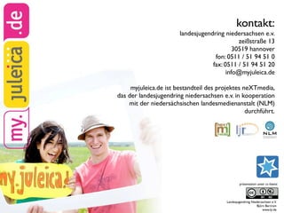 kontakt:
                       landesjugendring niedersachsen e.v.
                                              zeißstraße 13
                                            30519 hannover
                                    fon: 0511 / 51 94 51 0
                                   fax: 0511 / 51 94 51 20
                                         info@myjuleica.de

     myjuleica.de ist bestandteil des projektes neXTmedia,
das der landesjugendring niedersachsen e.v. in kooperation
    mit der niedersächsischen landesmedienanstalt (NLM)
                                                 durchführt.




                                                 präsentation unter cc-lizenz:




                                         Landesjugendring Niedersachsen e.V.
                                                              Björn Bertram
                                                                  www.ljr.de
 