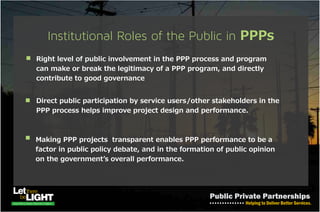 FINANCING the PPP Investments
• Equity provided by the project‘s company shareholders
• Debt provided by emerging economies such as China through EXIM
bank
• Government loans or Grant Finance
• Bonds
• Development Finance Institution e.g African
Development Bank (AFDB), etc.
Finance Structure
Non- Recourse Financing
• lenders can be paid only from the project company‘s revenues,
without recourse to the equity investors.
Adapted Non- Recourse Financing
• usually by smaller PPPs; used to achieve greater contractual
flexibility, or lower the financing cost.
 