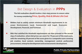 INVESTOR PARTICIPATION IN THE PROJECTS
The government as well as the private sector proponent can take certain
steps to enable projects attract adequate financing:-
• Proper Project Appraisal - emphasis on identified public
needs that will provide the requisite cash-flows from which private sector
investment will be recouped
• Government Intervention - providing support (guarantee
continuity of project – which assures investors; raising bonds for projects)
• Viability Gap Fund - a sovereign grant to close the commercial
gap on a PPP infrastructure development project usually necessary where
the cost of infrastructure financing is so high that the revenue stream
therefrom may be insufficient to yield sufficient returns
• Excellent Legal Framework - risk allocation and mitigation
strategies, institutional roles and responsibility.
 
