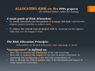 ALLOCATING RISK on the PPPs projects
2 main goals of Risk Allocation:
• To create incentives for the parties to manage risk well—and thereby
improve project benefits or reduce costs.
• To reduce the overall cost of project risk by ‗insuring‘ parties against
risks they are not happy to bear
The Risk Allocation Principle:
Allocation is based whoever can manage it best.
“management” is defined as:
• Best able to control the likelihood of the risk occurring
• Best able to control the impact of the risk on project outcomes, by
assessing and anticipating a risk well and responding to it.
• Able to absorb the risk at lowest cost, if the likelihood and impact of
risks cannot be controlled.
(To achieve better value for money)
 