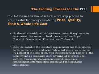 The Bidding Process for the PPP
The bid evaluation should involve a two-step process to
ensure value for money considering Price, Quality,
Risk & Whole Life Cost
• Bidders must satisfy certain minimum threshold requirements
in six areas: Environment, Land, Commercial and Legal,
Economic Development, Financial, and Technical.
• Bids that satisfied the threshold requirements can then proceed
to the second step of evaluation, where bid prices can count for
70 percent of the total score, with the remaining 30 percent of the
score given to a composite score covering job creation, local
content, ownership, management control, preferential
procurement, enterprise development and socioeconomic
development.
 