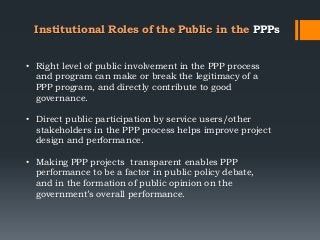 Institutional Roles of the Public in the PPPs
• Right level of public involvement in the PPP process
and program can make or break the legitimacy of a
PPP program, and directly contribute to good
governance.
• Direct public participation by service users/other
stakeholders in the PPP process helps improve project
design and performance.
• Making PPP projects transparent enables PPP
performance to be a factor in public policy debate,
and in the formation of public opinion on the
government‘s overall performance.
 