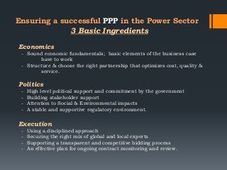 Ensuring a successful PPP in the Power Sector
Economics
- Sound economic fundamentals; basic elements of the business case
have to work
- Structure & choose the right partnership that optimizes cost, quality &
service.
Politics
- High level political support and commitment by the government
- Building stakeholder support
- Attention to Social & Environmental impacts
- A stable and supportive regulatory environment.
Execution
- Using a disciplined approach
- Securing the right mix of global and local experts
- Supporting a transparent and competitive bidding process
- An effective plan for ongoing contract monitoring and review.
3 Basic Ingredients
 