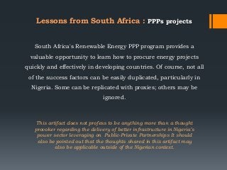 This artifact does not profess to be anything more than a thought
provoker regarding the delivery of better infrastructure in Nigeria’s
power sector leveraging on Public-Private Partnerships It should
also be pointed out that the thoughts shared in this artifact may
also be applicable outside of the Nigerian context.
South Africa's Renewable Energy PPP program provides a
valuable opportunity to learn how to procure energy projects
quickly and effectively in developing countries. Of course, not all
of the success factors can be easily duplicated, particularly in
Nigeria. Some can be replicated with proxies; others may be
ignored.
Lessons from South Africa : PPPs projects
 