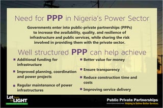 The Need…
PPP in Nigeria’s Power Sector
• Governments need to enter into public-private partnerships
(PPPs) to increase the availability, quality, and resilience of
infrastructure in the power sector, while sharing the risk
involved in providing them with the private sector.
• Additional funding for infrastructure
• Improved planning, coordination and power projects
• Regular maintenance of power infrastructures
• Better value for money
• Ensure transparency
• Reduce construction time and costs
• Improve service delivery
Well structured PPP can help achieve
 