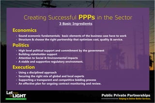 PPP Investment in the Power Sector
The privatization of the generation and distribution assets in
Nigeria‘s Power & Energy sector narrowed the 3 possible area of
PPP investments to:
• Fuel Supply for Power production
• Power generation and
• Power transmission
Note:
Power distribution is not a place for PPP investment.
Because Government continues to hold a percentage of distribution assets
despite the privatization program saw the sale of all the gas fired plants in
the country, the concessioning of all the hydro-power plants, and the sale
of distribution infrastructure such that only the private owners are
expected to invest in them.
 