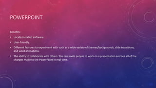 POWERPOINT
Benefits:
• Locally installed software.
• User-friendly.
• Different features to experiment with such as a wide variety of themes/backgrounds, slide transitions,
and word animations.
• The ability to collaborate with others. You can invite people to work on a presentation and see all of the
changes made to the PowerPoint in real-time.
 