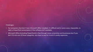 Challenges:
• For computers that don’t have Microsoft Office installed, it’s difficult and in some cases, impossible, to
open a PowerPoint presentation if the software isn’t available.
• Microsoft Office (including PowerPoint) is free through many universities and businesses but if you
don’t fit into one of those categories, you have to pay for it and it’s pretty expensive.
 