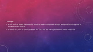 Challenges:
• A free account makes presentations public by default. For private settings, it requires you to upgrade to
a Slideshare Pro account.
• It serves as a place to upload, not edit. You can’t edit the actual presentation within Slideshare.
 